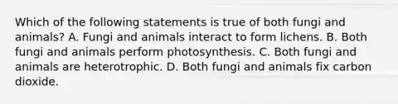 Which of the following statements is true of both fungi and animals? A. Fungi and animals interact to form lichens. B. Both fungi and animals perform photosynthesis. C. Both fungi and animals are heterotrophic. D. Both fungi and animals fix carbon dioxide.