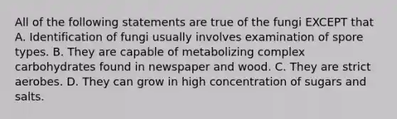 All of the following statements are true of the fungi EXCEPT that A. Identification of fungi usually involves examination of spore types. B. They are capable of metabolizing complex carbohydrates found in newspaper and wood. C. They are strict aerobes. D. They can grow in high concentration of sugars and salts.