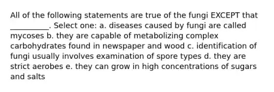 All of the following statements are true of the fungi EXCEPT that __________. Select one: a. diseases caused by fungi are called mycoses b. they are capable of metabolizing complex carbohydrates found in newspaper and wood c. identification of fungi usually involves examination of spore types d. they are strict aerobes e. they can grow in high concentrations of sugars and salts