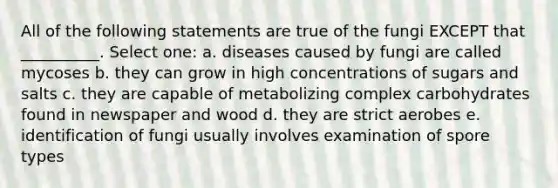 All of the following statements are true of the fungi EXCEPT that __________. Select one: a. diseases caused by fungi are called mycoses b. they can grow in high concentrations of sugars and salts c. they are capable of metabolizing complex carbohydrates found in newspaper and wood d. they are strict aerobes e. identification of fungi usually involves examination of spore types