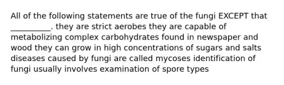 All of the following statements are true of the fungi EXCEPT that __________. they are strict aerobes they are capable of metabolizing complex carbohydrates found in newspaper and wood they can grow in high concentrations of sugars and salts diseases caused by fungi are called mycoses identification of fungi usually involves examination of spore types