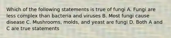 Which of the following statements is true of fungi A. Fungi are less complex than bacteria and viruses B. Most fungi cause disease C. Mushrooms, molds, and yeast are fungi D. Both A and C are true statements