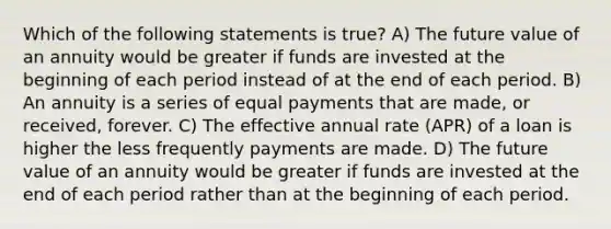 Which of the following statements is true? A) The future value of an annuity would be greater if funds are invested at the beginning of each period instead of at the end of each period. B) An annuity is a series of equal payments that are made, or received, forever. C) The effective annual rate (APR) of a loan is higher the less frequently payments are made. D) The future value of an annuity would be greater if funds are invested at the end of each period rather than at the beginning of each period.