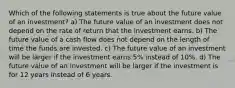 Which of the following statements is true about the future value of an investment? a) The future value of an investment does not depend on the rate of return that the investment earns. b) The future value of a cash flow does not depend on the length of time the funds are invested. c) The future value of an investment will be larger if the investment earns 5% instead of 10%. d) The future value of an investment will be larger if the investment is for 12 years instead of 6 years.