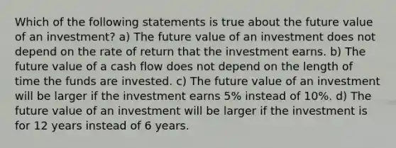 Which of the following statements is true about the future value of an investment? a) The future value of an investment does not depend on the rate of return that the investment earns. b) The future value of a cash flow does not depend on the length of time the funds are invested. c) The future value of an investment will be larger if the investment earns 5% instead of 10%. d) The future value of an investment will be larger if the investment is for 12 years instead of 6 years.