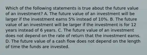 Which of the following statements is true about the future value of an investment? A. The future value of an investment will be larger if the investment earns 5% instead of 10%. B. The future value of an investment will be larger if the investment is for 12 years instead of 6 years. C. The future value of an investment does not depend on the rate of return that the investment earns. D. The future value of a cash flow does not depend on the length of time the funds are invested.