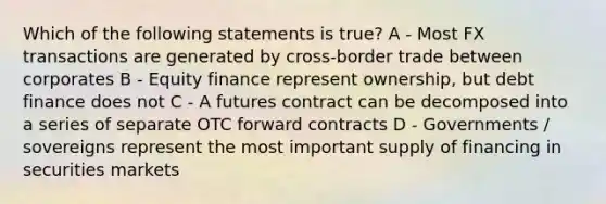 Which of the following statements is true? A - Most FX transactions are generated by cross-border trade between corporates B - Equity finance represent ownership, but debt finance does not C - A futures contract can be decomposed into a series of separate OTC forward contracts D - Governments / sovereigns represent the most important supply of financing in securities markets