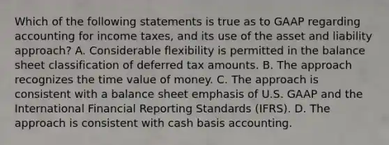 Which of the following statements is true as to GAAP regarding accounting for income taxes, and its use of the asset and liability approach? A. Considerable flexibility is permitted in the balance sheet classification of deferred tax amounts. B. The approach recognizes the time value of money. C. The approach is consistent with a balance sheet emphasis of U.S. GAAP and the International Financial Reporting Standards (IFRS). D. The approach is consistent with cash basis accounting.