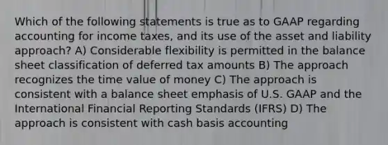 Which of the following statements is true as to GAAP regarding accounting for income taxes, and its use of the asset and liability approach? A) Considerable flexibility is permitted in the balance sheet classification of deferred tax amounts B) The approach recognizes the time value of money C) The approach is consistent with a balance sheet emphasis of U.S. GAAP and the International Financial Reporting Standards (IFRS) D) The approach is consistent with cash basis accounting