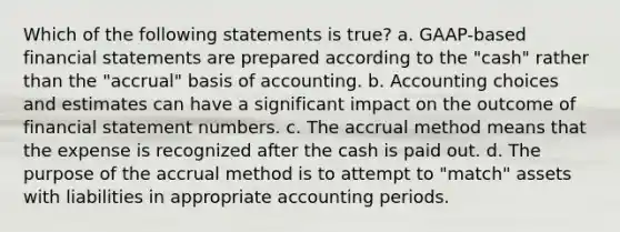 Which of the following statements is true? a. GAAP-based financial statements are prepared according to the "cash" rather than the "accrual" basis of accounting. b. Accounting choices and estimates can have a significant impact on the outcome of financial statement numbers. c. The accrual method means that the expense is recognized after the cash is paid out. d. The purpose of the accrual method is to attempt to "match" assets with liabilities in appropriate accounting periods.