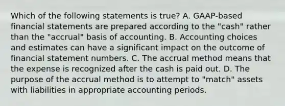 Which of the following statements is true? A. GAAP-based financial statements are prepared according to the "cash" rather than the "accrual" basis of accounting. B. Accounting choices and estimates can have a significant impact on the outcome of financial statement numbers. C. The accrual method means that the expense is recognized after the cash is paid out. D. The purpose of the accrual method is to attempt to "match" assets with liabilities in appropriate accounting periods.