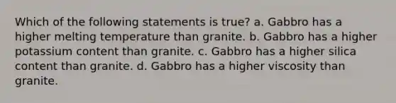 Which of the following statements is true? a. Gabbro has a higher melting temperature than granite. b. Gabbro has a higher potassium content than granite. c. Gabbro has a higher silica content than granite. d. Gabbro has a higher viscosity than granite.