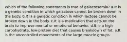 Which of the following statements is true of galactosemia? a.It is a genetic condition in which galactose cannot be broken down in the body. b.It is a genetic condition in which lactose cannot be broken down in the body. c.It is a medication that acts on the brain to improve mental or emotional behavior. d.It is a high-carbohydrate, low-protein diet that causes breakdown of fat. e.It is the uncontrolled movements of the large muscle groups.