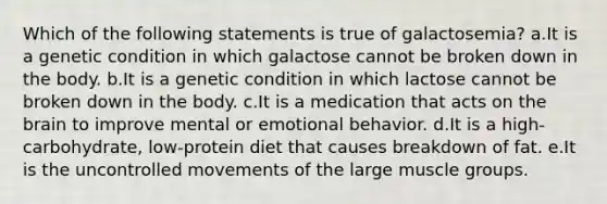 Which of the following statements is true of galactosemia? a.It is a genetic condition in which galactose cannot be broken down in the body. b.It is a genetic condition in which lactose cannot be broken down in the body. c.It is a medication that acts on the brain to improve mental or emotional behavior. d.It is a high-carbohydrate, low-protein diet that causes breakdown of fat. e.It is the uncontrolled movements of the large muscle groups.