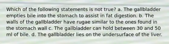 Which of the following statements is not true? a. The gallbladder empties bile into the stomach to assist in fat digestion. b. The walls of the gallbladder have rugae similar to the ones found in the stomach wall c. The gallbladder can hold between 30 and 50 ml of bile. d. The gallbladder lies on the undersurface of the liver.