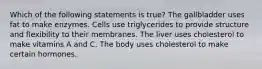 Which of the following statements is true? The gallbladder uses fat to make enzymes. Cells use triglycerides to provide structure and flexibility to their membranes. The liver uses cholesterol to make vitamins A and C. The body uses cholesterol to make certain hormones.