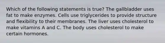 Which of the following statements is true? The gallbladder uses fat to make enzymes. Cells use triglycerides to provide structure and flexibility to their membranes. The liver uses cholesterol to make vitamins A and C. The body uses cholesterol to make certain hormones.