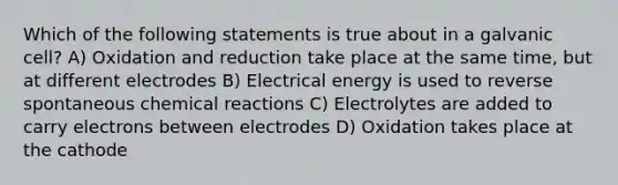 Which of the following statements is true about in a galvanic cell? A) Oxidation and reduction take place at the same time, but at different electrodes B) Electrical energy is used to reverse spontaneous chemical reactions C) Electrolytes are added to carry electrons between electrodes D) Oxidation takes place at the cathode