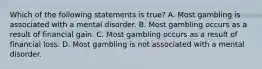 Which of the following statements is true? A. Most gambling is associated with a mental disorder. B. Most gambling occurs as a result of financial gain. C. Most gambling occurs as a result of financial loss. D. Most gambling is not associated with a mental disorder.