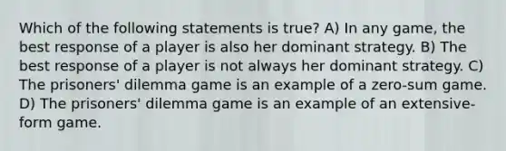 Which of the following statements is true? A) In any game, the best response of a player is also her dominant strategy. B) The best response of a player is not always her dominant strategy. C) The prisoners' dilemma game is an example of a zero-sum game. D) The prisoners' dilemma game is an example of an extensive-form game.