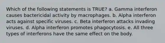 Which of the following statements is TRUE? a. Gamma interferon causes bactericidal activity by macrophages. b. Alpha interferon acts against specific viruses. c. Beta interferon attacks invading viruses. d. Alpha interferon promotes phagocytosis. e. All three types of interferons have the same effect on the body.