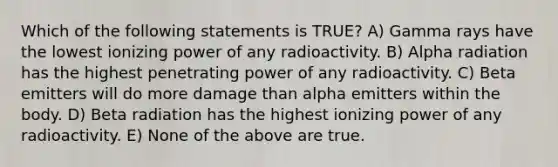 Which of the following statements is TRUE? A) Gamma rays have the lowest ionizing power of any radioactivity. B) Alpha radiation has the highest penetrating power of any radioactivity. C) Beta emitters will do more damage than alpha emitters within the body. D) Beta radiation has the highest ionizing power of any radioactivity. E) None of the above are true.