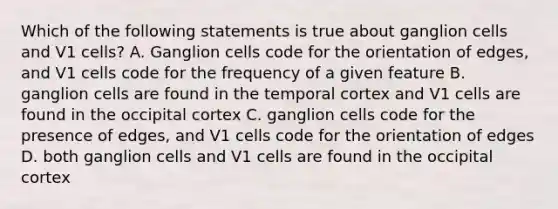 Which of the following statements is true about ganglion cells and V1 cells? A. Ganglion cells code for the orientation of edges, and V1 cells code for the frequency of a given feature B. ganglion cells are found in the temporal cortex and V1 cells are found in the occipital cortex C. ganglion cells code for the presence of edges, and V1 cells code for the orientation of edges D. both ganglion cells and V1 cells are found in the occipital cortex