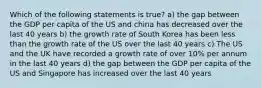 Which of the following statements is true? a) the gap between the GDP per capita of the US and china has decreased over the last 40 years b) the growth rate of South Korea has been less than the growth rate of the US over the last 40 years c) The US and the UK have recorded a growth rate of over 10% per annum in the last 40 years d) the gap between the GDP per capita of the US and Singapore has increased over the last 40 years