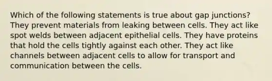 Which of the following statements is true about gap junctions? They prevent materials from leaking between cells. They act like spot welds between adjacent epithelial cells. They have proteins that hold the cells tightly against each other. They act like channels between adjacent cells to allow for transport and communication between the cells.