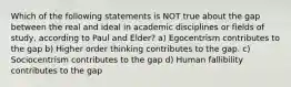 Which of the following statements is NOT true about the gap between the real and ideal in academic disciplines or fields of study, according to Paul and Elder? a) Egocentrism contributes to the gap b) Higher order thinking contributes to the gap. c) Sociocentrism contributes to the gap d) Human fallibility contributes to the gap