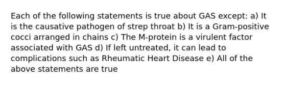 Each of the following statements is true about GAS except: a) It is the causative pathogen of strep throat b) It is a Gram-positive cocci arranged in chains c) The M-protein is a virulent factor associated with GAS d) If left untreated, it can lead to complications such as Rheumatic Heart Disease e) All of the above statements are true