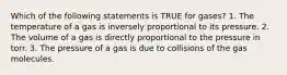 Which of the following statements is TRUE for gases? 1. The temperature of a gas is inversely proportional to its pressure. 2. The volume of a gas is directly proportional to the pressure in torr. 3. The pressure of a gas is due to collisions of the gas molecules.