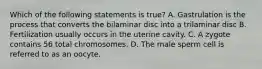 Which of the following statements is true? A. Gastrulation is the process that converts the bilaminar disc into a trilaminar disc B. Fertilization usually occurs in the uterine cavity. C. A zygote contains 56 total chromosomes. D. The male sperm cell is referred to as an oocyte.