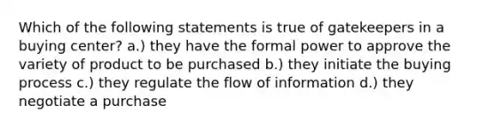 Which of the following statements is true of gatekeepers in a buying center? a.) they have the formal power to approve the variety of product to be purchased b.) they initiate the buying process c.) they regulate the flow of information d.) they negotiate a purchase