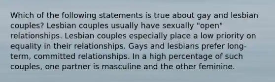 Which of the following statements is true about gay and lesbian couples? Lesbian couples usually have sexually "open" relationships. Lesbian couples especially place a low priority on equality in their relationships. Gays and lesbians prefer long-term, committed relationships. In a high percentage of such couples, one partner is masculine and the other feminine.