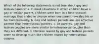 Which of the following statements is not true about gay and lesbian parents? a. In most situations in which children have a gay or lesbian parent, children were born in a heterosexual marriage that ended in divorce when one parent revealed his or her homosexuality. b. Gay and lesbian parents are less effective parents than heterosexual parents. c. As parents, gay and lesbian couples are more similar to heterosexual couples than they are different. d. Children reared by gay and lesbian parents seem to develop much like children reared by heterosexual couples.