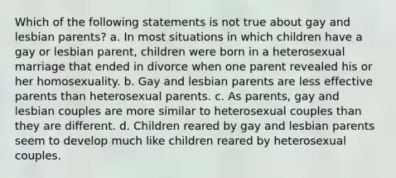 Which of the following statements is not true about gay and lesbian parents? a. In most situations in which children have a gay or lesbian parent, children were born in a heterosexual marriage that ended in divorce when one parent revealed his or her homosexuality. b. Gay and lesbian parents are less effective parents than heterosexual parents. c. As parents, gay and lesbian couples are more similar to heterosexual couples than they are different. d. Children reared by gay and lesbian parents seem to develop much like children reared by heterosexual couples.