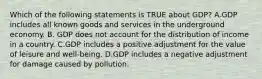 Which of the following statements is TRUE about GDP? A.GDP includes all known goods and services in the underground economy. B. GDP does not account for the distribution of income in a country. C.GDP includes a positive adjustment for the value of leisure and well-being. D.GDP includes a negative adjustment for damage caused by pollution.