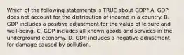 Which of the following statements is TRUE about GDP? A. GDP does not account for the distribution of income in a country. B. GDP includes a positive adjustment for the value of leisure and well-being. C. GDP includes all known goods and services in the underground economy. D. GDP includes a negative adjustment for damage caused by pollution.