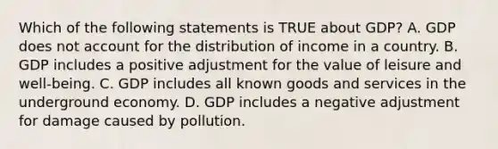 Which of the following statements is TRUE about GDP? A. GDP does not account for the distribution of income in a country. B. GDP includes a positive adjustment for the value of leisure and well-being. C. GDP includes all known goods and services in the underground economy. D. GDP includes a negative adjustment for damage caused by pollution.