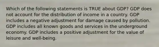 Which of the following statements is TRUE about GDP? GDP does not account for the distribution of income in a country. GDP includes a negative adjustment for damage caused by pollution. GDP includes all known goods and services in the underground economy. GDP includes a positive adjustment for the value of leisure and well-being.