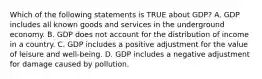 Which of the following statements is TRUE about GDP? A. GDP includes all known goods and services in the underground economy. B. GDP does not account for the distribution of income in a country. C. GDP includes a positive adjustment for the value of leisure and well-being. D. GDP includes a negative adjustment for damage caused by pollution.