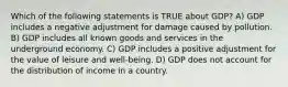 Which of the following statements is TRUE about GDP? A) GDP includes a negative adjustment for damage caused by pollution. B) GDP includes all known goods and services in the underground economy. C) GDP includes a positive adjustment for the value of leisure and well-being. D) GDP does not account for the distribution of income in a country.