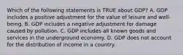 Which of the following statements is TRUE about GDP? A. GDP includes a positive adjustment for the value of leisure and well-being. B. GDP includes a negative adjustment for damage caused by pollution. C. GDP includes all known goods and services in the underground economy. D. GDP does not account for the distribution of income in a country.