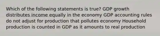 Which of the following statements is true? GDP growth distributes income equally in the economy GDP accounting rules do not adjust for production that pollutes economy Household production is counted in GDP as it amounts to real production