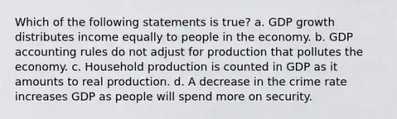 Which of the following statements is true? a. GDP growth distributes income equally to people in the economy. b. GDP accounting rules do not adjust for production that pollutes the economy. c. Household production is counted in GDP as it amounts to real production. d. A decrease in the crime rate increases GDP as people will spend more on security.