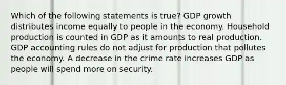 Which of the following statements is true? GDP growth distributes income equally to people in the economy. Household production is counted in GDP as it amounts to real production. GDP accounting rules do not adjust for production that pollutes the economy. A decrease in the crime rate increases GDP as people will spend more on security.