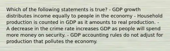 Which of the following statements is true? - GDP growth distributes income equally to people in the economy - Household production is counted in GDP as it amounts to real production. - A decrease in the crime rate increases GDP as people will spend more money on security. - GDP accounting rules do not adjust for production that pollutes the economy.