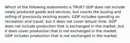 Which of the following statements is TRUE? GDP does not include newly produced goods and services, but counts the buying and selling of previously existing assets. GDP includes spending on recreation and travel, but it does not cover leisure time. GDP does not include production that is exchanged in the market, but it does cover production that is not exchanged in the market. GDP includes production that is not exchanged in the market.