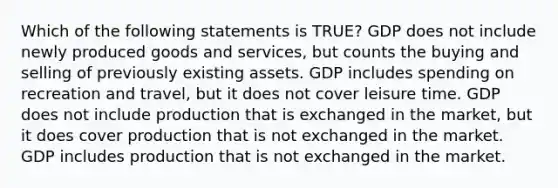 Which of the following statements is TRUE? GDP does not include newly produced goods and services, but counts the buying and selling of previously existing assets. GDP includes spending on recreation and travel, but it does not cover leisure time. GDP does not include production that is exchanged in the market, but it does cover production that is not exchanged in the market. GDP includes production that is not exchanged in the market.